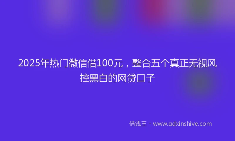 2025年热门微信借100元，整合五个真正无视风控黑白的网贷口子