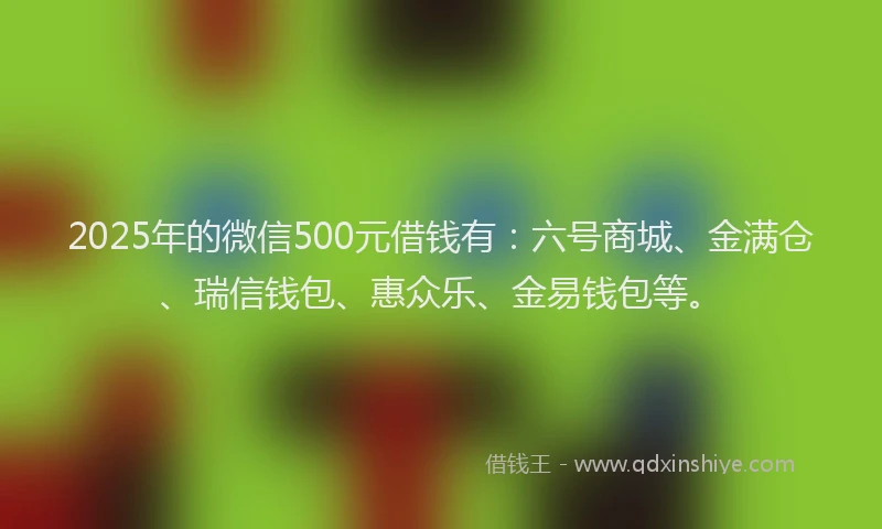 2025年的微信500元借钱有：六号商城、金满仓、瑞信钱包、惠众乐、金易钱包等。