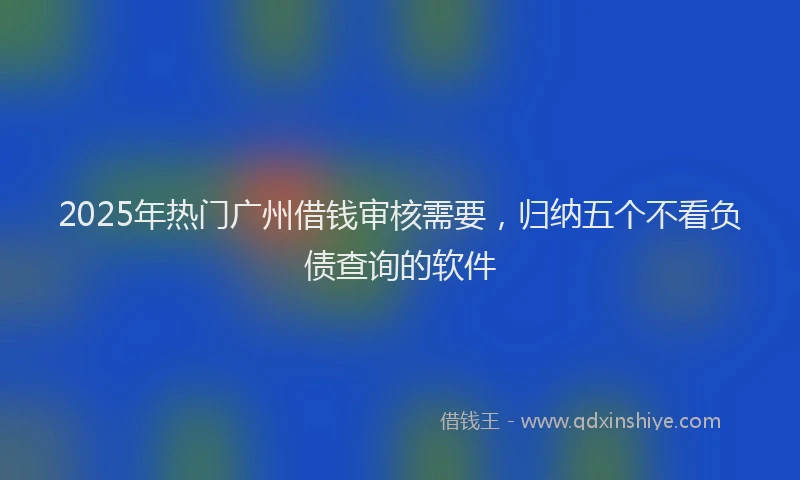 2025年热门广州借钱审核需要，归纳五个不看负债查询的软件