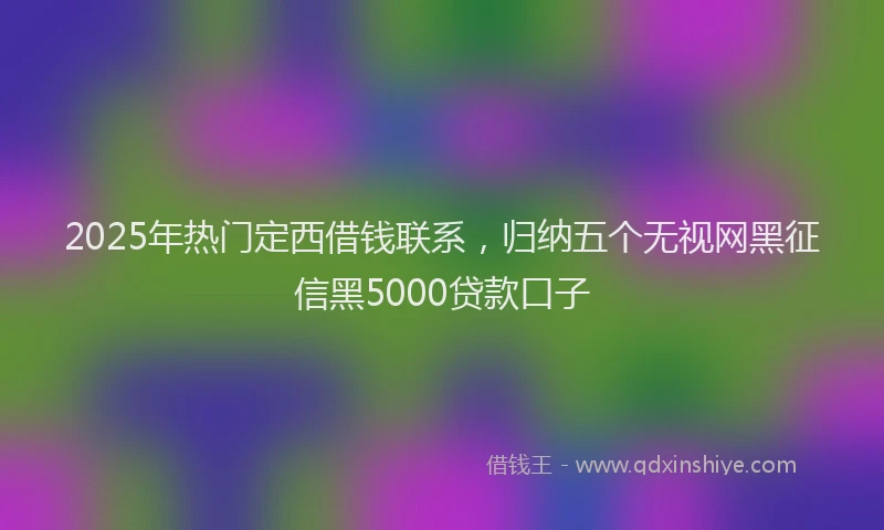 2025年热门定西借钱联系，归纳五个无视网黑征信黑5000贷款口子