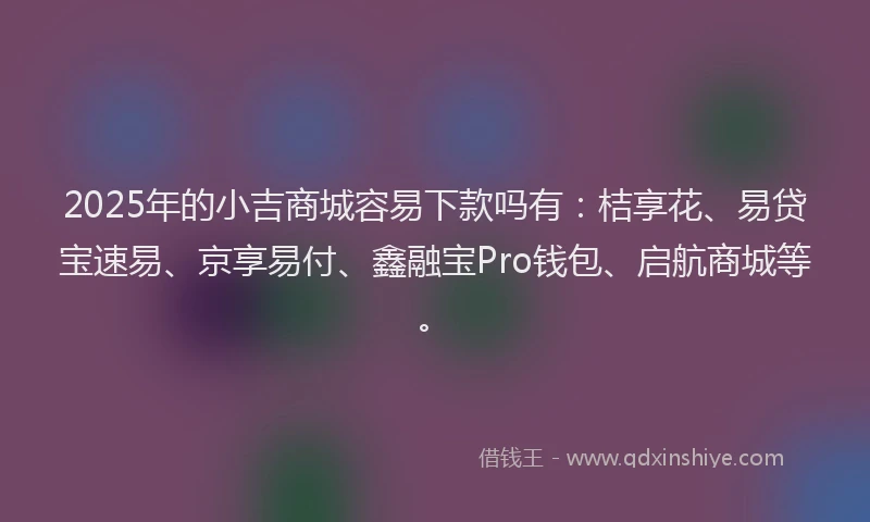 2025年的小吉商城容易下款吗有：桔享花、易贷宝速易、京享易付、鑫融宝Pro钱包、启航商城等。