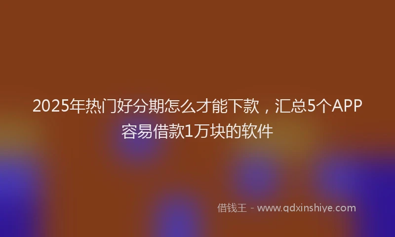2025年热门好分期怎么才能下款，汇总5个APP容易借款1万块的软件