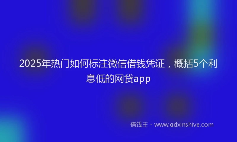 2025年热门如何标注微信借钱凭证，概括5个利息低的网贷app