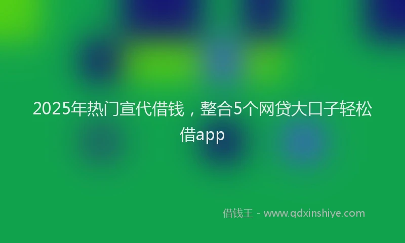 2025年热门宣代借钱，整合5个网贷大口子轻松借app