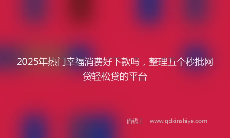 2025年热门幸福消费好下款吗，整理五个秒批网贷轻松贷的平台