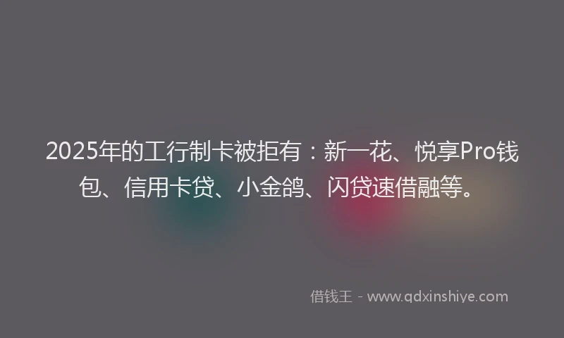 2025年的工行制卡被拒有：新一花、悦享Pro钱包、信用卡贷、小金鸽、闪贷速借融等。