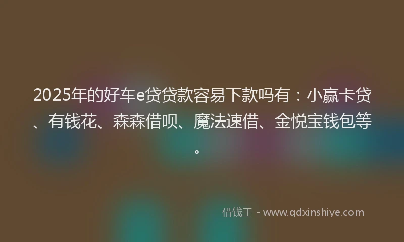 2025年的好车e贷贷款容易下款吗有：小赢卡贷、有钱花、森森借呗、魔法速借、金悦宝钱包等。