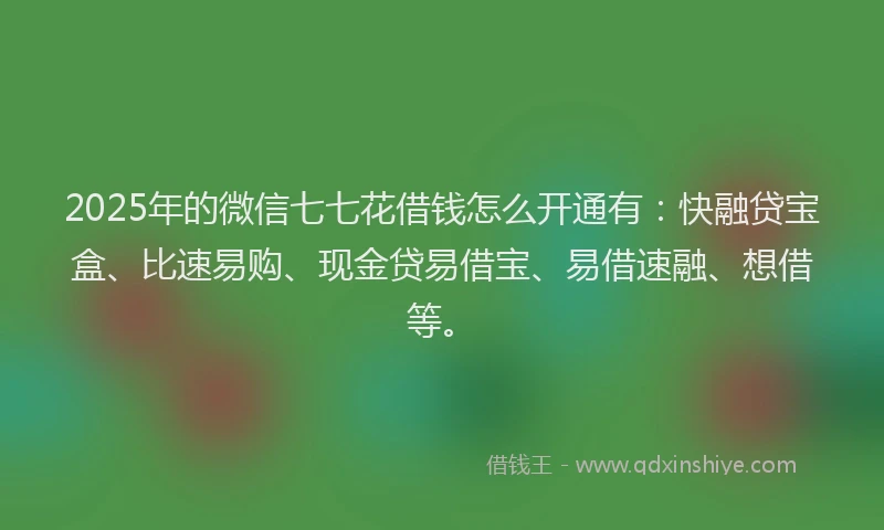 2025年的微信七七花借钱怎么开通有：快融贷宝盒、比速易购、现金贷易借宝、易借速融、想借等。