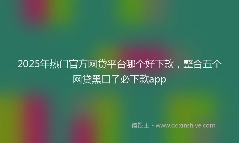 2025年热门官方网贷平台哪个好下款，整合五个网贷黑口子必下款app