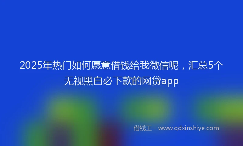 2025年热门如何愿意借钱给我微信呢，汇总5个无视黑白必下款的网贷app