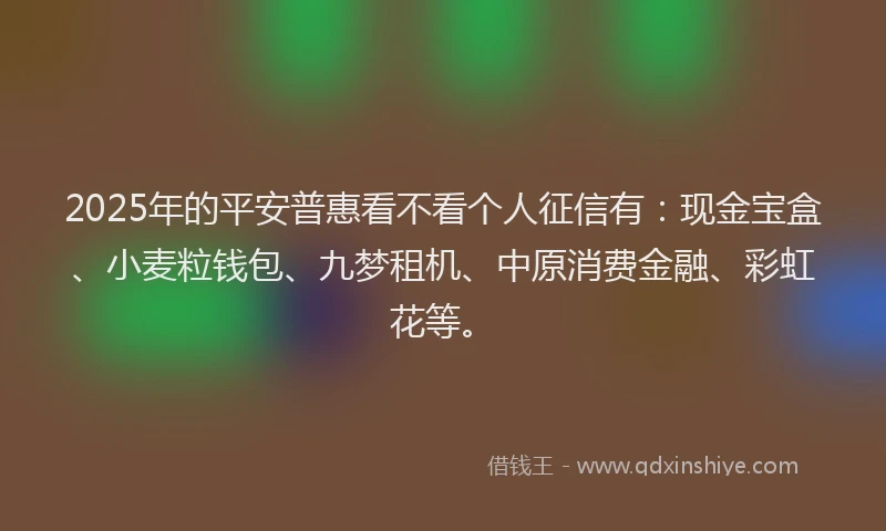 2025年的平安普惠看不看个人征信有：现金宝盒、小麦粒钱包、九梦租机、中原消费金融、彩虹花等。