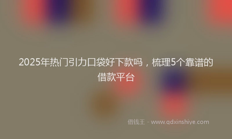 2025年热门引力口袋好下款吗，梳理5个靠谱的借款平台