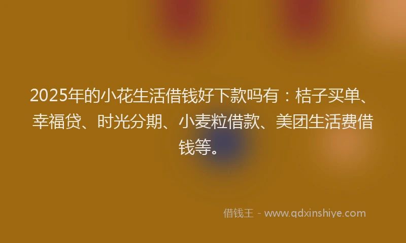 2025年的小花生活借钱好下款吗有：桔子买单、幸福贷、时光分期、小麦粒借款、美团生活费借钱等。
