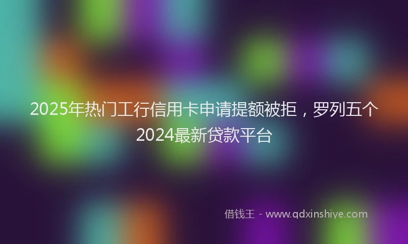 2025年热门工行信用卡申请提额被拒，罗列五个2024最新贷款平台