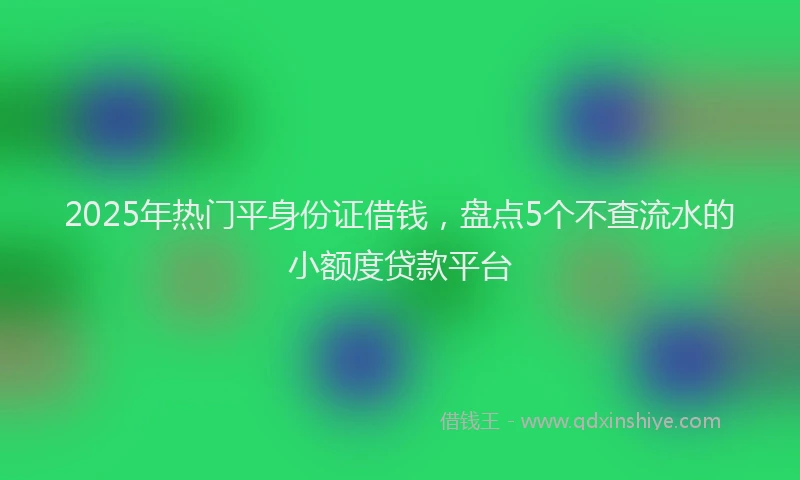 2025年热门平身份证借钱，盘点5个不查流水的小额度贷款平台