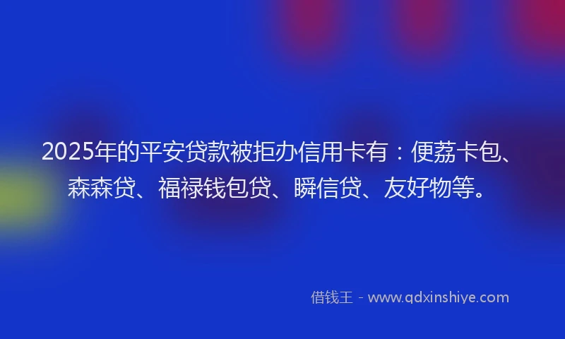 2025年的平安贷款被拒办信用卡有：便荔卡包、森森贷、福禄钱包贷、瞬信贷、友好物等。