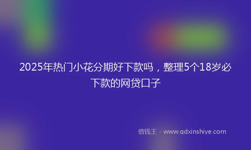 2025年热门小花分期好下款吗，整理5个18岁必下款的网贷口子