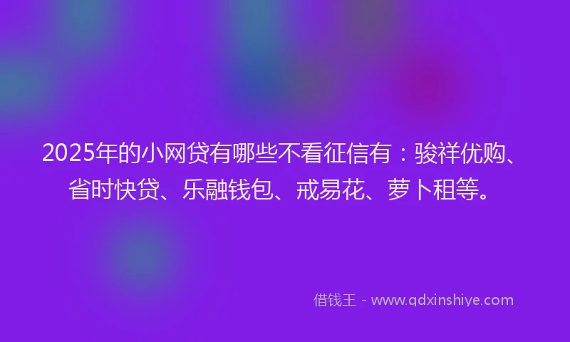 2025年的小网贷有哪些不看征信有：骏祥优购、省时快贷、乐融钱包、戒易花、萝卜租等。