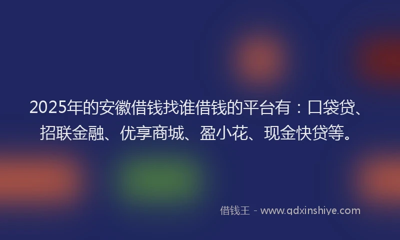 2025年的安徽借钱找谁借钱的平台有：口袋贷、招联金融、优享商城、盈小花、现金快贷等。