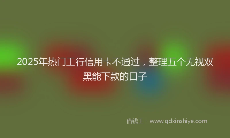 2025年热门工行信用卡不通过，整理五个无视双黑能下款的口子