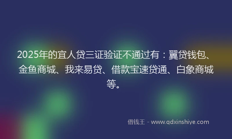 2025年的宜人贷三证验证不通过有：翼贷钱包、金鱼商城、我来易贷、借款宝速贷通、白象商城等。