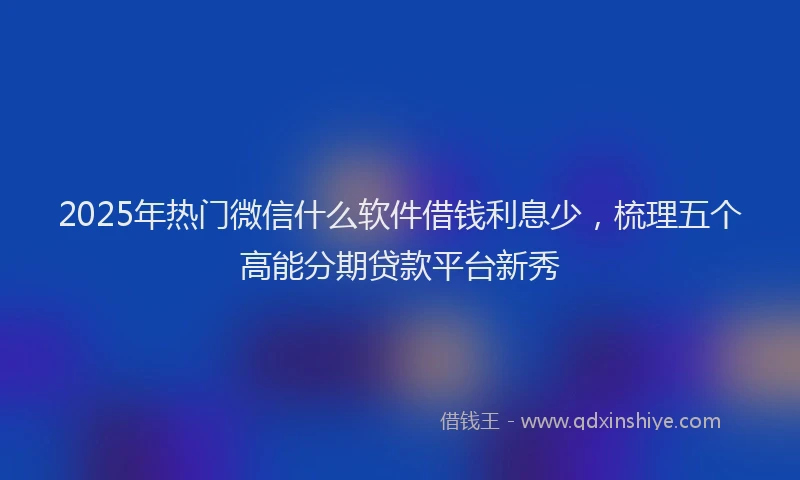 2025年热门微信什么软件借钱利息少，梳理五个高能分期贷款平台新秀
