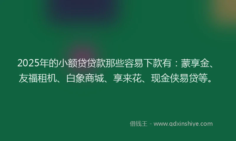 2025年的小额贷贷款那些容易下款有：蒙享金、友福租机、白象商城、享来花、现金侠易贷等。