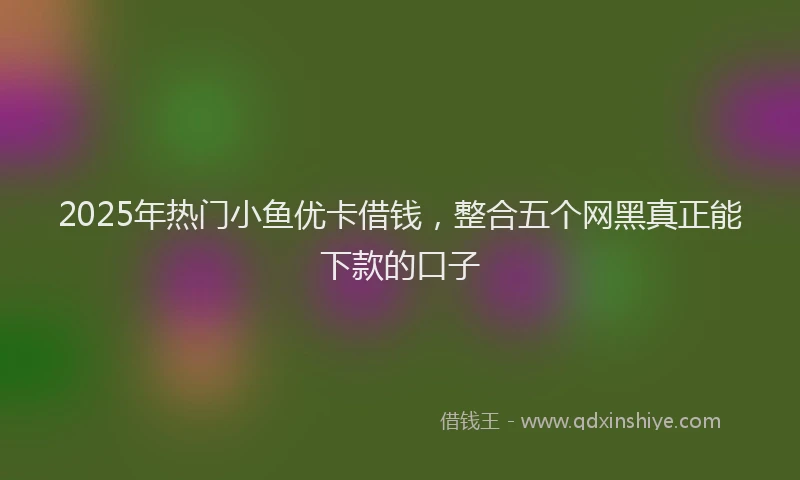 2025年热门小鱼优卡借钱，整合五个网黑真正能下款的口子