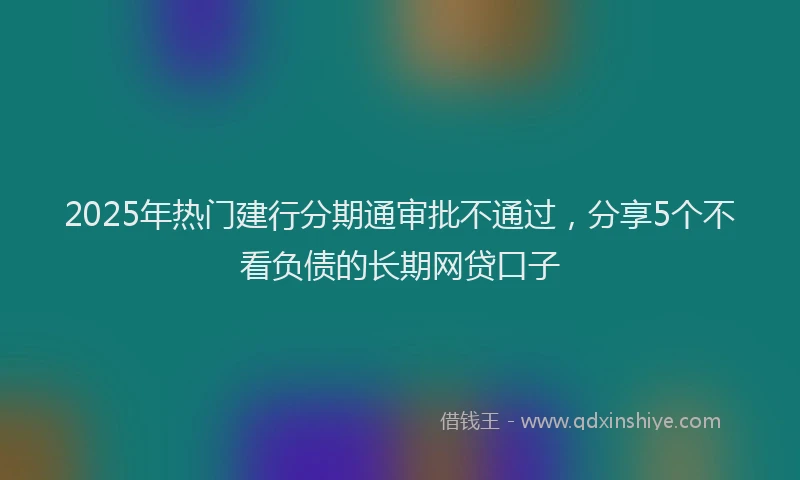 2025年热门建行分期通审批不通过，分享5个不看负债的长期网贷口子