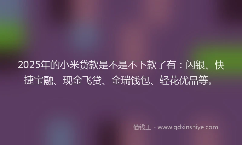 2025年的小米贷款是不是不下款了有：闪银、快捷宝融、现金飞贷、金瑞钱包、轻花优品等。