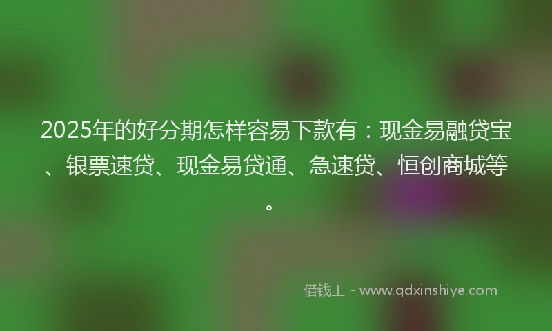 2025年的好分期怎样容易下款有：现金易融贷宝、银票速贷、现金易贷通、急速贷、恒创商城等。