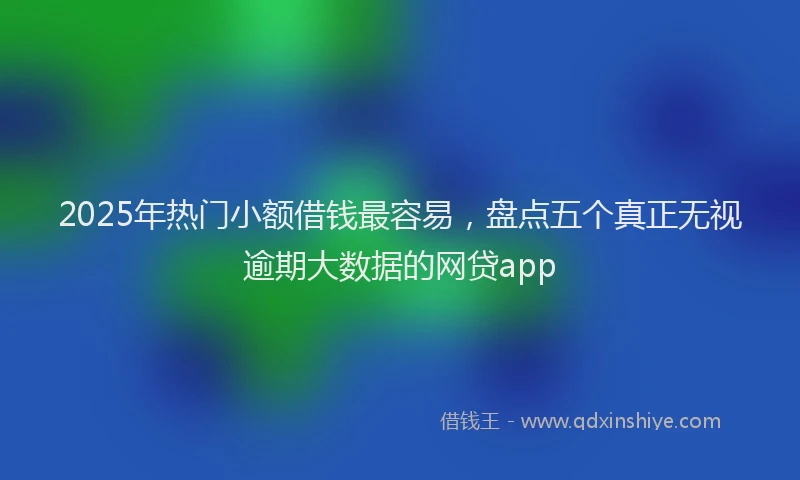 2025年热门小额借钱最容易，盘点五个真正无视逾期大数据的网贷app