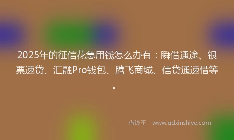 2025年的征信花急用钱怎么办有：瞬借通途、银票速贷、汇融Pro钱包、腾飞商城、信贷通速借等。