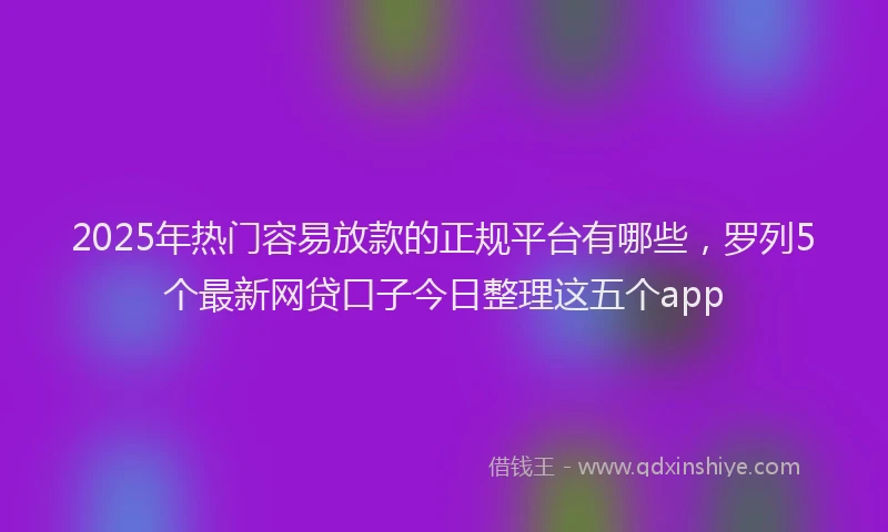 2025年热门容易放款的正规平台有哪些，罗列5个最新网贷口子今日整理这五个app