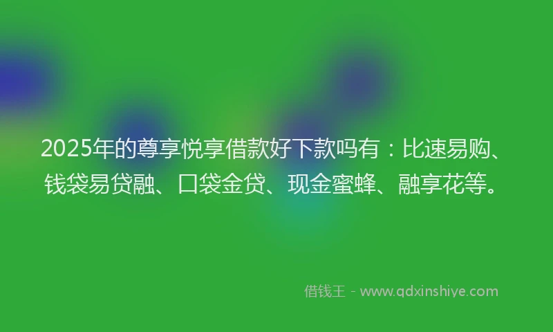 2025年的尊享悦享借款好下款吗有：比速易购、钱袋易贷融、口袋金贷、现金蜜蜂、融享花等。