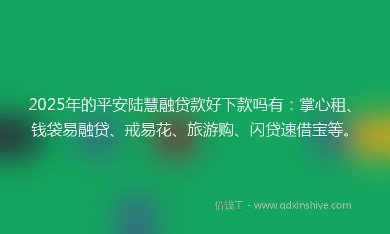 2025年的平安陆慧融贷款好下款吗有：掌心租、钱袋易融贷、戒易花、旅游购、闪贷速借宝等。