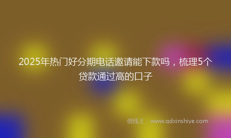 2025年热门好分期电话邀请能下款吗，梳理5个贷款通过高的口子