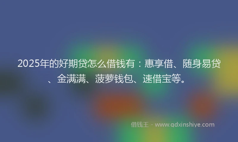 2025年的好期贷怎么借钱有：惠享借、随身易贷、金满满、菠萝钱包、速借宝等。