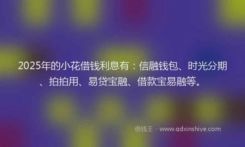 2025年的小花借钱利息有：信融钱包、时光分期、拍拍用、易贷宝融、借款宝易融等。