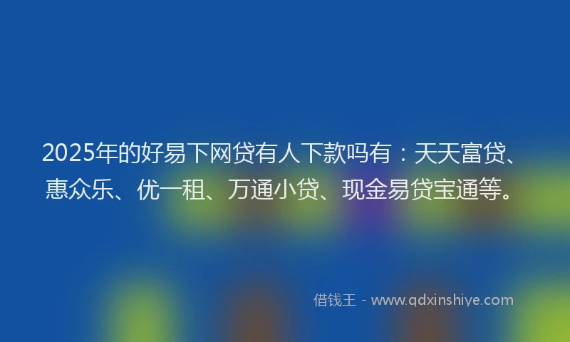 2025年的好易下网贷有人下款吗有：天天富贷、惠众乐、优一租、万通小贷、现金易贷宝通等。