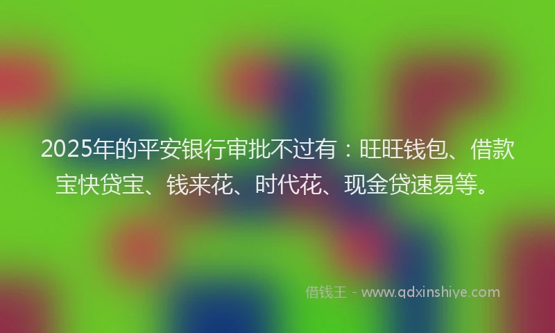 2025年的平安银行审批不过有：旺旺钱包、借款宝快贷宝、钱来花、时代花、现金贷速易等。