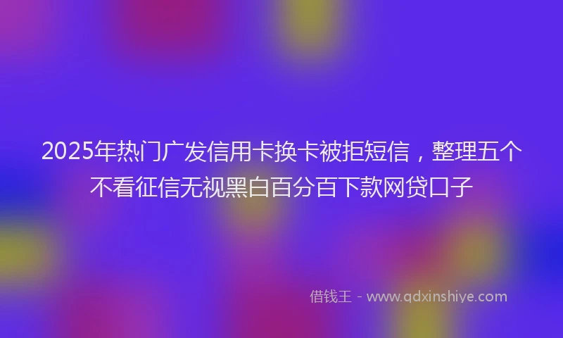 2025年热门广发信用卡换卡被拒短信，整理五个不看征信无视黑白百分百下款网贷口子
