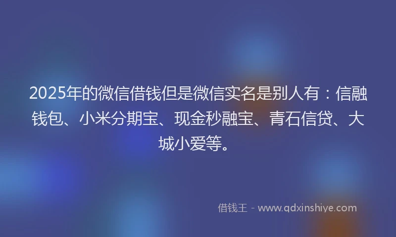 2025年的微信借钱但是微信实名是别人有：信融钱包、小米分期宝、现金秒融宝、青石信贷、大城小爱等。