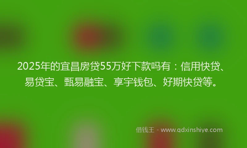 2025年的宜昌房贷55万好下款吗有：信用快贷、易贷宝、甄易融宝、享宇钱包、好期快贷等。