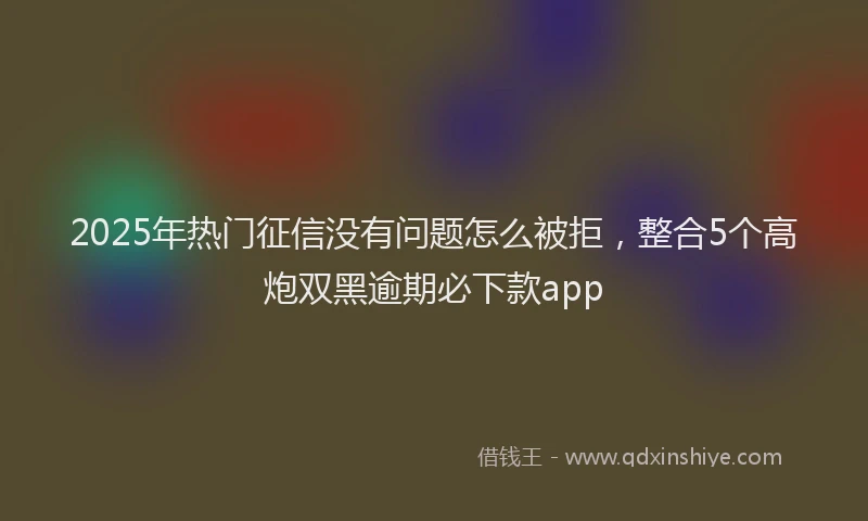 2025年热门征信没有问题怎么被拒，整合5个高炮双黑逾期必下款app