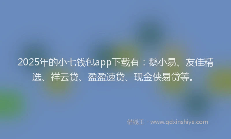 2025年的小七钱包app下载有：鹅小易、友佳精选、祥云贷、盈盈速贷、现金侠易贷等。