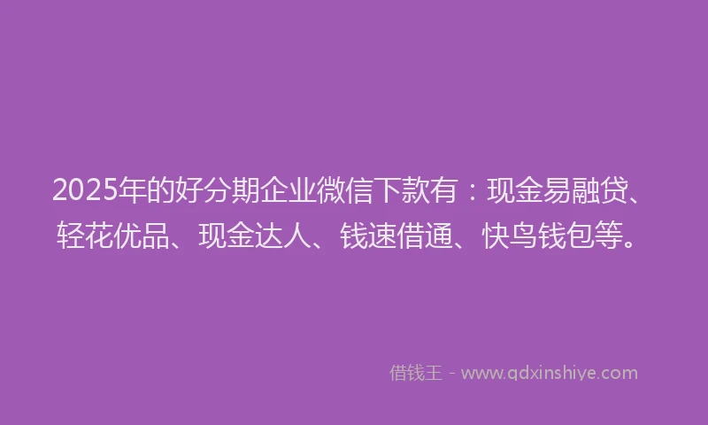2025年的好分期企业微信下款有：现金易融贷、轻花优品、现金达人、钱速借通、快鸟钱包等。