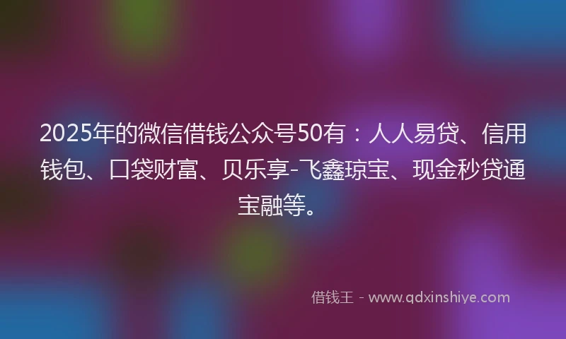 2025年的微信借钱公众号50有：人人易贷、信用钱包、口袋财富、贝乐享-飞鑫琼宝、现金秒贷通宝融等。