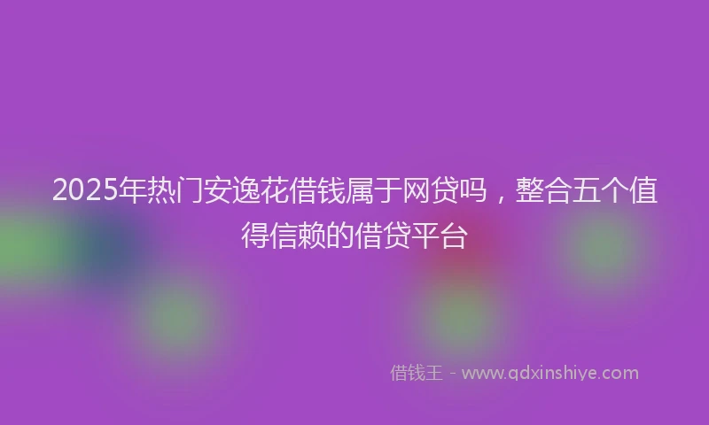 2025年热门安逸花借钱属于网贷吗，整合五个值得信赖的借贷平台