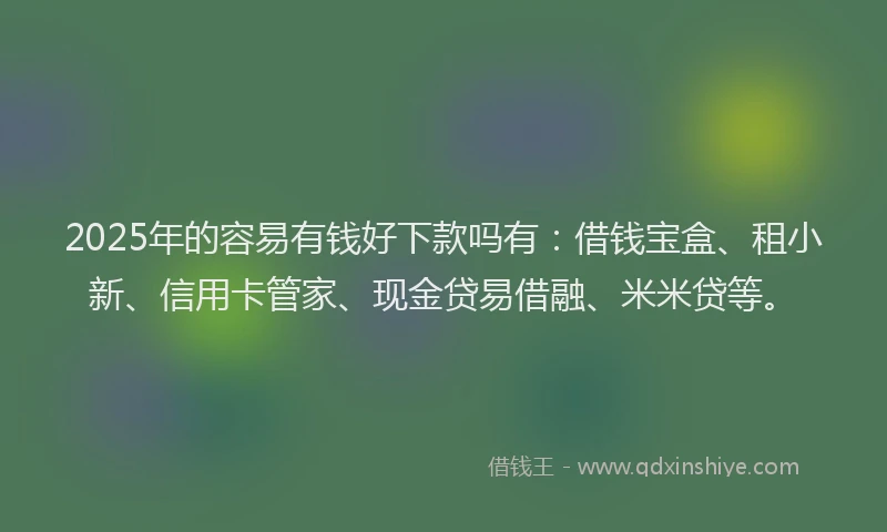 2025年的容易有钱好下款吗有：借钱宝盒、租小新、信用卡管家、现金贷易借融、米米贷等。